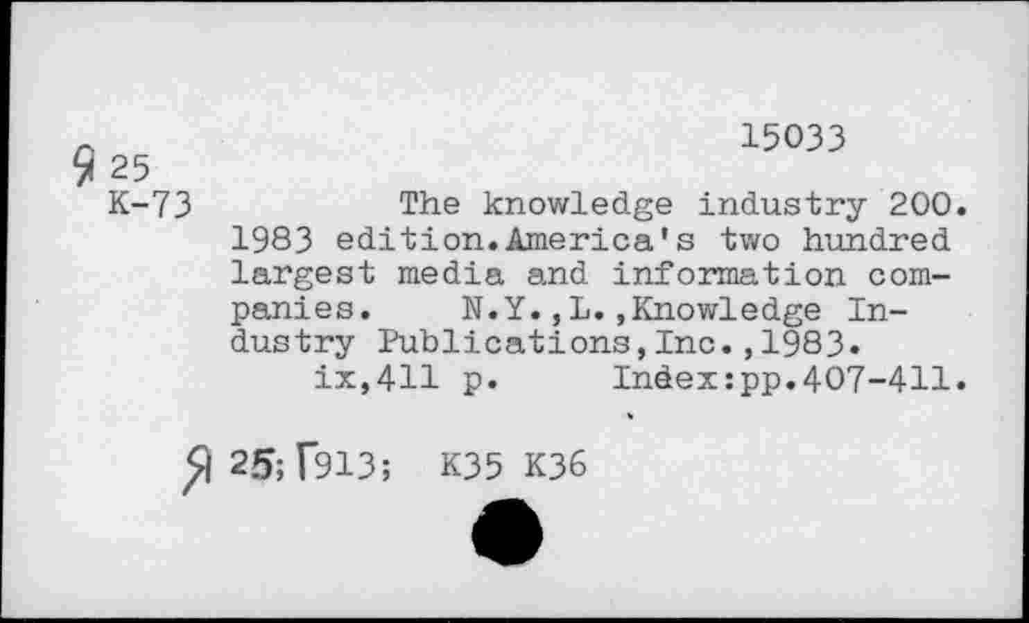 ﻿15033
25
K-73	The knowledge industry 200.
1983 edition.America*s two hundred largest media and information companies. N.Y.,L.»Knowledge Industry Publications,Inc.,1983»
ix,411 p. Index:pp.407-411.
25; 1*913; K35 K36